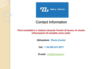 Contact Information
Puoi contattarci o visitarci durante l'orario di lavoro, le nostre
informazioni di contatto sono sotto.
Ubicazione: Roma (Lazio)
Cel: + 39-392-911-2071
E-mail: info@miaweb.it
 