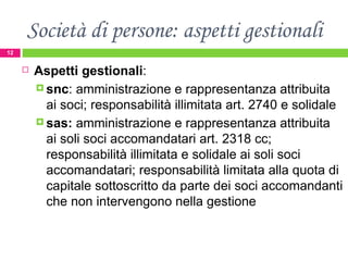 Società di persone: aspetti gestionali Aspetti gestionali :  snc : amministrazione e rappresentanza attribuita ai soci; responsabilità illimitata art. 2740 e solidale  sas:  amministrazione e rappresentanza attribuita ai soli soci accomandatari art. 2318 cc;  responsabilità illimitata e solidale ai soli soci accomandatari; responsabilità limitata alla quota di capitale sottoscritto da parte dei soci accomandanti che non intervengono nella gestione  