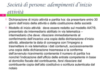 Società di persone: adempimenti d’inizio attività Dichiarazione di inizio attività e partita Iva: da presentare entro 30 giorni dall’inizio della attività o dalla costituzione della società Modello di inizio attività:  deve essere redatto sul modello AA7/9, presentato da intermediario abilitato in via telematica – intermediario che deve:  rilasciare immediatamente  al conferimento dell’incarico una copia della dichiarazione d’inizio attività, attestante la data di consegna con l’impegno a trasmettere in via telematica i dati contenuti,  successivamente  una copia della dichiarazione trasmessa e la conferma dell’avvenuto ricevimento contenente il numero di partita Iva nonché l’indicazione dell’ufficio delle entrate competente in base al domicilio fiscale del contribuente,  farsi rilasciare  dal contribuente copia dell’atto costitutivo o scrittura autenticata dal notaio  
