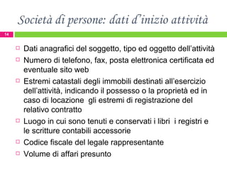 Società di persone: dati d’inizio attività Dati anagrafici del soggetto, tipo ed oggetto dell’attività Numero di telefono, fax, posta elettronica certificata ed eventuale sito web Estremi catastali degli immobili destinati all’esercizio dell’attività, indicando il possesso o la proprietà ed in caso di locazione  gli estremi di registrazione del relativo contratto Luogo in cui sono tenuti e conservati i libri  i registri e le scritture contabili accessorie Codice fiscale del legale rappresentante Volume di affari presunto 