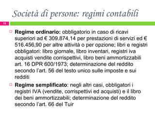 Società di persone: regimi contabili Regime ordinario:  obbligatorio in caso di ricavi superiori ad € 309.874,14 per prestazioni di servizi ed € 516.456,90 per altre attività o per opzione; libri e registri obbligatori: libro giornale, libro inventari, registri iva acquisti vendite corrispettivi, libro beni ammortizzabili art. 16 DPR 600/1973; determinazione del reddito secondo l’art. 56 del testo unico sulle imposte e sui redditi Regime semplificato : negli altri casi, obbligatori i registri IVA (vendite, corrispettivi ed acquisti) e il libro dei beni ammortizzabili; determinazione del reddito secondo l’art. 66 del Tuir 