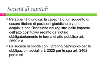 Società di capitali Personalità giuridica: la capacità di un soggetto di essere titolare di posizioni giuridiche e viene acquisita con l’iscrizione nel registro delle imprese dell’atto costitutivo redatto dal notaio obbligatoriamente in forma di atto pubblico art. 2699 c.c.  La società risponde con il proprio patrimonio per le obbligazioni sociali art. 2325 per le spa art. 2462 per le srl 