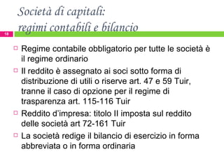Società di capitali:  regimi contabili e bilancio Regime contabile obbligatorio per tutte le società è il regime ordinario Il reddito è assegnato ai soci sotto forma di distribuzione di utili o riserve art. 47 e 59 Tuir, tranne il caso di opzione per il regime di trasparenza art. 115-116 Tuir Reddito d’impresa: titolo II imposta sul reddito delle società art 72-161 Tuir La società redige il bilancio di esercizio in forma abbreviata o in forma ordinaria 