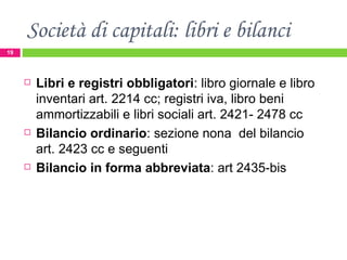 Società di capitali: libri e bilanci Libri e registri obbligatori : libro giornale e libro inventari art. 2214 cc; registri iva, libro beni ammortizzabili e libri sociali art. 2421- 2478 cc Bilancio ordinario : sezione nona  del bilancio art. 2423 cc e seguenti Bilancio in forma abbreviata : art 2435-bis  