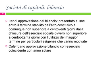 Società di capitali: bilancio Iter di approvazione del bilancio: presentato ai soci entro il termine stabilito dall’atto costitutivo e comunque non superiore a centoventi giorni dalla chiusura dell’esercizio sociale ovvero non superiore a centoottanta giorni con l’utilizzo del maggior termine per particolari esigenze che vanno motivate Calendario approvazione bilancio con esercizio coincidente con anno solare 