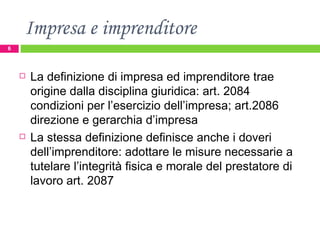 Impresa e imprenditore La definizione di impresa ed imprenditore trae  origine dalla disciplina giuridica: art. 2084 condizioni per l’esercizio dell’impresa; art.2086 direzione e gerarchia d’impresa La stessa definizione definisce anche i doveri dell’imprenditore: adottare le misure necessarie a tutelare l’integrità fisica e morale del prestatore di lavoro art. 2087  