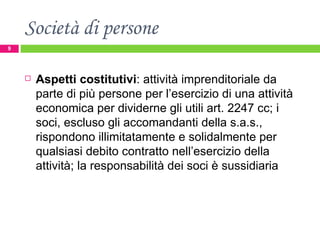 Società di persone Aspetti costitutivi : attività imprenditoriale da parte di più persone per l’esercizio di una attività economica per dividerne gli utili art. 2247 cc; i soci, escluso gli accomandanti della s.a.s., rispondono illimitatamente e solidalmente per qualsiasi debito contratto nell’esercizio della attività; la responsabilità dei soci è sussidiaria 