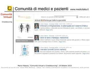 Marco Palazzo, “Comunità Virtuali e Crowdsourcing”, 18 Ottobre 2010
Documento ad uso del corso “Social Media Marketing - CARSA”. Ne è vietata la distribuzione al pubblico e la riproduzione, anche parziale.
Marco Palazzo, “Comunità Virtuali e Crowdsourcing”, 18 Ottobre 2010
Documento ad uso del corso “Social Media Marketing - CARSA”. Ne è vietata la distribuzione al pubblico e la riproduzione, anche parziale.
Comunità di medici e pazienti www.medicitalia.it
Comunità
Virtuali
Crowdsourcing
 