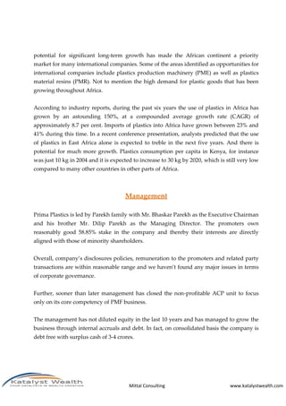 Mittal Consulting www.katalystwealth.com
potential for significant long-term growth has made the African continent a priority
market for many international companies. Some of the areas identified as opportunities for
international companies include plastics production machinery (PME) as well as plastics
material resins (PMR). Not to mention the high demand for plastic goods that has been
growing throughout Africa.
According to industry reports, during the past six years the use of plastics in Africa has
grown by an astounding 150%, at a compounded average growth rate (CAGR) of
approximately 8.7 per cent. Imports of plastics into Africa have grown between 23% and
41% during this time. In a recent conference presentation, analysts predicted that the use
of plastics in East Africa alone is expected to treble in the next five years. And there is
potential for much more growth. Plastics consumption per capita in Kenya, for instance
was just 10 kg in 2004 and it is expected to increase to 30 kg by 2020, which is still very low
compared to many other countries in other parts of Africa.
Management
Prima Plastics is led by Parekh family with Mr. Bhaskar Parekh as the Executive Chairman
and his brother Mr. Dilip Parekh as the Managing Director. The promoters own
reasonably good 58.85% stake in the company and thereby their interests are directly
aligned with those of minority shareholders.
Overall, company’s disclosures policies, remuneration to the promoters and related party
transactions are within reasonable range and we haven’t found any major issues in terms
of corporate governance.
Further, sooner than later management has closed the non-profitable ACP unit to focus
only on its core competency of PMF business.
The management has not diluted equity in the last 10 years and has managed to grow the
business through internal accruals and debt. In fact, on consolidated basis the company is
debt free with surplus cash of 3-4 crores.
 