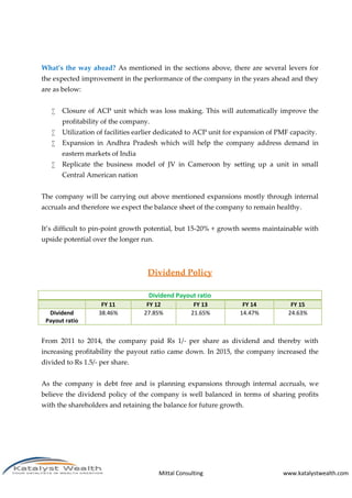 Mittal Consulting www.katalystwealth.com
What’s the way ahead? As mentioned in the sections above, there are several levers for
the expected improvement in the performance of the company in the years ahead and they
are as below:
 Closure of ACP unit which was loss making. This will automatically improve the
profitability of the company.
 Utilization of facilities earlier dedicated to ACP unit for expansion of PMF capacity.
 Expansion in Andhra Pradesh which will help the company address demand in
eastern markets of India
 Replicate the business model of JV in Cameroon by setting up a unit in small
Central American nation
The company will be carrying out above mentioned expansions mostly through internal
accruals and therefore we expect the balance sheet of the company to remain healthy.
It’s difficult to pin-point growth potential, but 15-20% + growth seems maintainable with
upside potential over the longer run.
Dividend Policy
Dividend Payout ratio
FY 11 FY 12 FY 13 FY 14 FY 15
Dividend
Payout ratio
38.46% 27.85% 21.65% 14.47% 24.63%
From 2011 to 2014, the company paid Rs 1/- per share as dividend and thereby with
increasing profitability the payout ratio came down. In 2015, the company increased the
divided to Rs 1.5/- per share.
As the company is debt free and is planning expansions through internal accruals, we
believe the dividend policy of the company is well balanced in terms of sharing profits
with the shareholders and retaining the balance for future growth.
 
