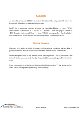 Mittal Consulting www.katalystwealth.com
Valuations
At around current price of 110, the market capitalization of the company is 120 crores. The
company is debt free with 3-4 crores surplus cash.
For FY 16, we expect the company to report (on consolidated basis) ~15 crores PBT (13
crores PBT for PMF business in FY 15) and 10-11 crores PAT with average post-tax ROE of
~20%. Thus, the stock is available at ~11 times FY 16 (E) earnings and we therefore believe
that the valuations of the company are reasonable around current levels of 110.
Risks & Concerns
Company is increasingly getting dependent on international operations and any kind of
political turmoil in African countries can impact the performance of Prima Plastics.
In case of huge volatility in raw material prices, the company isn’t able to pass on the same
instantly to its customers and thereby the profitability can get impacted in the shorter
term.
In the past management has ventured into unrelated business of ACPs and similar attempt
in the future can impact the profitability of the company.
 