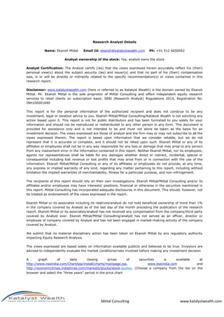 Mittal Consulting www.katalystwealth.com
Research Analyst Details
Name: Ekansh Mittal Email Id: ekansh@katalystwealth.com Ph: +91 512 6050062
Analyst ownership of the stock: Yes, analyst owns the stock
Analyst Certification: The Analyst certify (ies) that the views expressed herein accurately reflect his (their)
personal view(s) about the subject security (ies) and issuer(s) and that no part of his (their) compensation
was, is or will be directly or indirectly related to the specific recommendation(s) or views contained in this
research report.
Disclaimer: www.katalystwealth.com (here in referred to as Katalyst Wealth) is the domain owned by Ekansh
Mittal. Mr. Ekansh Mittal is the sole proprietor of Mittal Consulting and offers independent equity research
services to retail clients on subscription basis. SEBI (Research Analyst) Regulations 2014, Registration No.
INH100001690
This report is for the personal information of the authorized recipient and does not construe to be any
investment, legal or taxation advice to you. Ekansh Mittal/Mittal Consulting/Katalyst Wealth is not soliciting any
action based upon it. This report is not for public distribution and has been furnished to you solely for your
information and should not be reproduced or redistributed to any other person in any form. This document is
provided for assistance only and is not intended to be and must not alone be taken as the basis for an
investment decision. The views expressed are those of analyst and the firm may or may not subscribe to all the
views expressed therein. The report is based upon information that we consider reliable, but we do not
represent that it is accurate or complete, and it should not be relied upon such. Ekansh Mittal or any of its
affiliates or employees shall not be in any way responsible for any loss or damage that may arise to any person
from any inadvertent error in the information contained in this report. Neither Ekansh Mittal, nor its employees,
agents nor representatives shall be liable for any damages whether direct or indirect, incidental, special or
consequential including lost revenue or lost profits that may arise from or in connection with the use of the
information. Ekansh Mittal/Mittal Consulting or any of its affiliates or employees do not provide, at any time,
any express or implied warranty of any kind, regarding any matter pertaining to this report, including without
limitation the implied warranties of merchantability, fitness for a particular purpose, and non-infringement.
The recipients of this report should rely on their own investigations. Ekansh Mittal/Mittal Consulting and/or its
affiliates and/or employees may have interests/ positions, financial or otherwise in the securities mentioned in
this report. Mittal Consulting has incorporated adequate disclosures in this document. This should, however, not
be treated as endorsement of the views expressed in the report.
Ekansh Mittal or its associates including its relatives/analyst do not hold beneficial ownership of more than 1%
in the company covered by Analyst as of the last day of the month preceding the publication of the research
report. Ekansh Mittal or its associates/analyst has not received any compensation from the company/third party
covered by Analyst ever. Ekansh Mittal/Mittal Consulting/analyst has not served as an officer, director or
employee of company covered by Analyst and has not been engaged in market-making activity of the company
covered by Analyst.
We submit that no material disciplinary action has been taken on Ekansh Mittal by any regulatory authority
impacting Equity Research Analysis.
The views expressed are based solely on information available publicly and believed to be true. Investors are
advised to independently evaluate the market conditions/risks involved before making any investment decision
A graph of daily closing prices of securities is available at
http://www.nseindia.com/ChartApp/install/charts/mainpage.jsp, www.bseindia.com and
http://economictimes.indiatimes.com/markets/stocks/stock‐quotes. (Choose a company from the list on the
browser and select the "three years" period in the price chart
 
