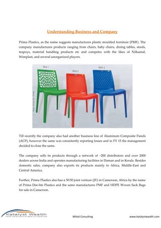 Mittal Consulting www.katalystwealth.com
Understanding Business and Company
Prima Plastics, as the name suggests manufactures plastic moulded furniture (PMF). The
company manufactures products ranging from chairs, baby chairs, dining tables, stools,
teapoys, material handling products etc and competes with the likes of Nilkamal,
Wimplast, and several unorganized players.
Till recently the company also had another business line of Aluminum Composite Panels
(ACP), however the same was consistently reporting losses and in FY 15 the management
decided to close the same.
The company sells its products through a network of ~200 distributors and over 2000
dealers across India and operates manufacturing facilities in Daman and in Kerala. Besides
domestic sales, company also exports its products mainly to Africa, Middle-East and
Central America.
Further, Prima Plastics also has a 50:50 joint venture (JV) in Cameroon, Africa by the name
of Prima Dee-lite Plastics and the same manufactures PMF and HDPE Woven Sack Bags
for sale in Cameroon.
 