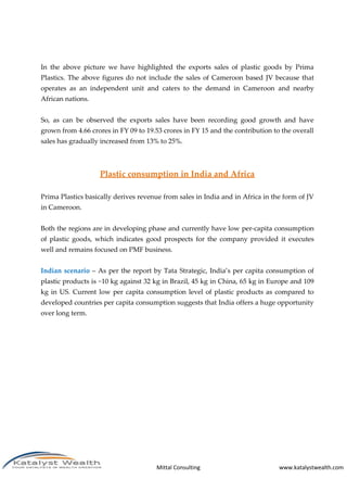 Mittal Consulting www.katalystwealth.com
In the above picture we have highlighted the exports sales of plastic goods by Prima
Plastics. The above figures do not include the sales of Cameroon based JV because that
operates as an independent unit and caters to the demand in Cameroon and nearby
African nations.
So, as can be observed the exports sales have been recording good growth and have
grown from 4.66 crores in FY 09 to 19.53 crores in FY 15 and the contribution to the overall
sales has gradually increased from 13% to 25%.
Plastic consumption in India and Africa
Prima Plastics basically derives revenue from sales in India and in Africa in the form of JV
in Cameroon.
Both the regions are in developing phase and currently have low per-capita consumption
of plastic goods, which indicates good prospects for the company provided it executes
well and remains focused on PMF business.
Indian scenario – As per the report by Tata Strategic, India’s per capita consumption of
plastic products is ~10 kg against 32 kg in Brazil, 45 kg in China, 65 kg in Europe and 109
kg in US. Current low per capita consumption level of plastic products as compared to
developed countries per capita consumption suggests that India offers a huge opportunity
over long term.
 