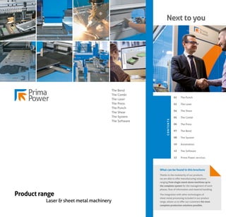 Next to you
The Punch
The Laser
The Shear
The Combi
The Press
The Bend
The System
Automation
The Software
Prima Power services
01
02
04
05
06
07
08
10
12
13
C
O
N
T
E
N
T
S
What can be found in this brochure
Thanks to the modularity of our products,
we are able to offer manufacturing solutions
ranging from single stand-alone machines up to
the complete system for the management of work
phases, flow of information and material handling.
The integration with other technologies of
sheet metal processing included in our product
range, allows us to offer our customers the most
complete production solutions possible.
Product range
Laser & sheet metal machinery
The Bend
The Combi
The Laser
The Press
The Punch
The Shear
The System
The Software
 