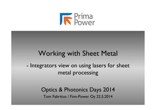 Working with Sheet Metal 
- Integrators view on using lasers for sheet 
metal processing 
Optics & Photonics Days 2014 
Tom Fabritius / Finn-Power Oy 22.5.2014 
 