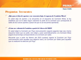 Preguntas frecuentes
  ¿Qué pasa si dejo de aportar y me encuentro bajo el esquema de Comisión Mixta?
  Si usted deja de aportar y se encuentra en el esquema de Comisión Mixta, la ley
  establece que se le debe seguir cobrando la parte de la comisión que corresponde al
  saldo de los nuevos aportes a pesar de que no se encuentre aportando.


  ¿Cómo me cobrarán la Comisión a partir de febrero del 2023?
  Si usted eligió la Comisión por Flujo (remuneración) seguirá pagando bajo ese mismo
  esquema hasta que se jubile, sino eligió y pasó automáticamente a la Comisión Mixta
  pagará el porcentaje correspondiente a la comisión por saldo.
  Recuerde que a partir de febrero del 2023 quedará vigente la Comisión por Flujo
  (remuneración) para aquellos que eligieron esta y la Comisión por Saldo para aquellos
  que no realizaron la elección por Flujo.




                     REFORMA DEL SISTEMA PRIVADO DE PENSIONES (SPP).
 