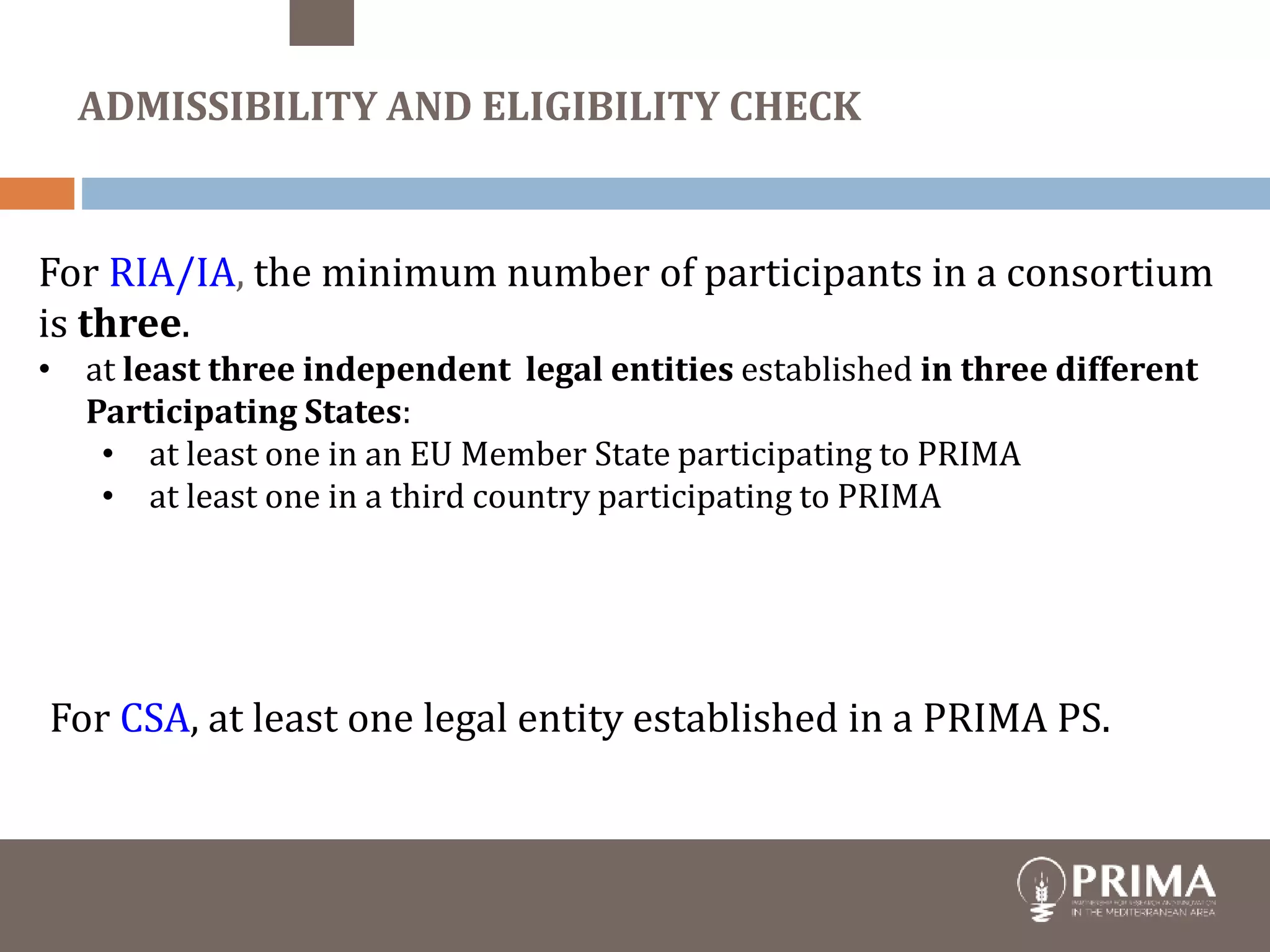 For RIA/IA, the minimum number of participants in a consortium
is three.
• at least three independent legal entities established in three different
Participating States:
• at least one in an EU Member State participating to PRIMA
• at least one in a third country participating to PRIMA
For CSA, at least one legal entity established in a PRIMA PS.
ADMISSIBILITY AND ELIGIBILITY CHECK
 