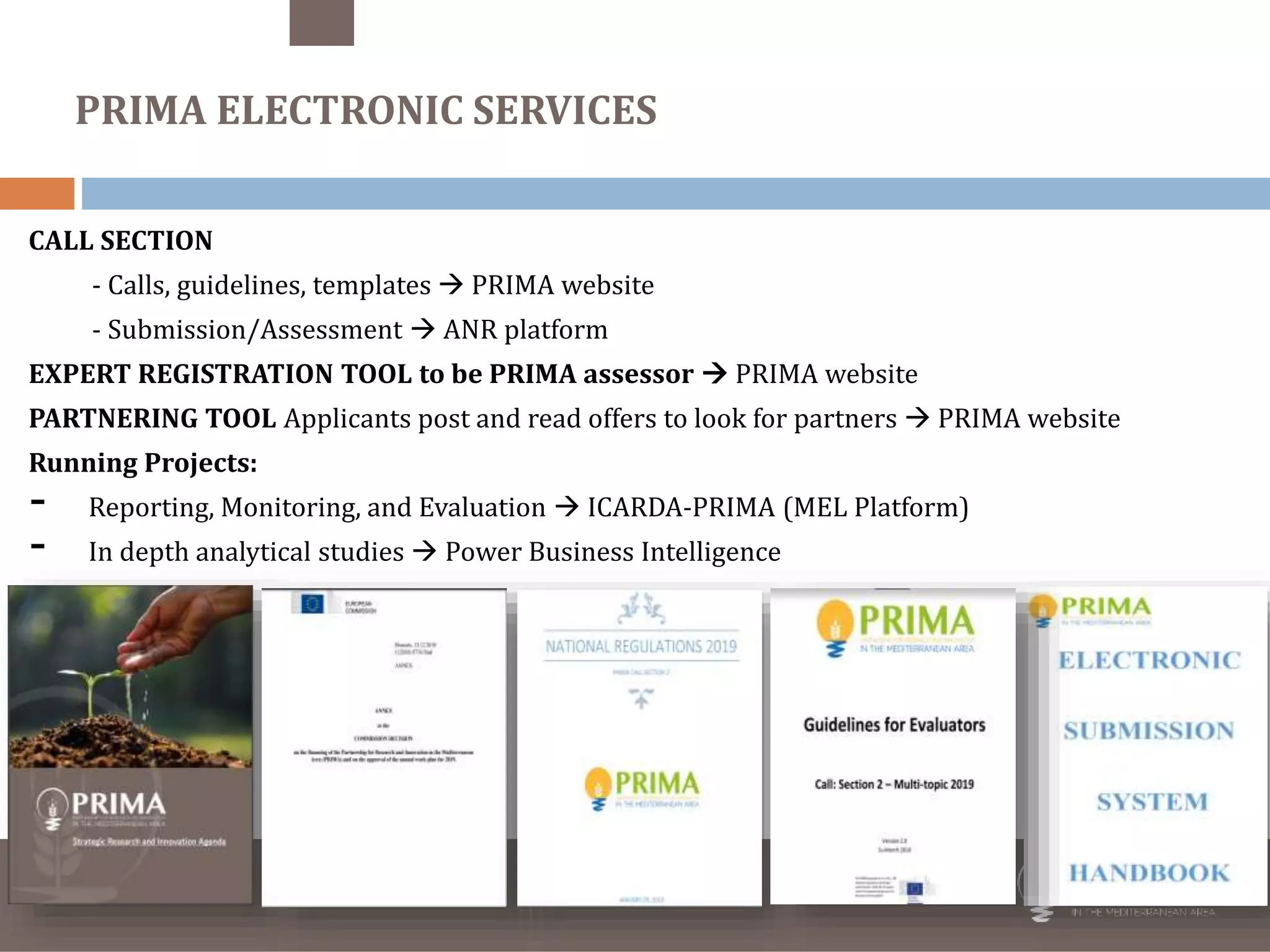 trategic Research and Innovation
Agenda
raft - August 10th 2017
CALL SECTION
- Calls, guidelines, templates  PRIMA website
- Submission/Assessment  ANR platform
EXPERT REGISTRATION TOOL to be PRIMA assessor  PRIMA website
PARTNERING TOOL Applicants post and read offers to look for partners  PRIMA website
Running Projects:
- Reporting, Monitoring, and Evaluation  ICARDA-PRIMA (MEL Platform)
- In depth analytical studies  Power Business Intelligence
PRIMA ELECTRONIC SERVICES
 
