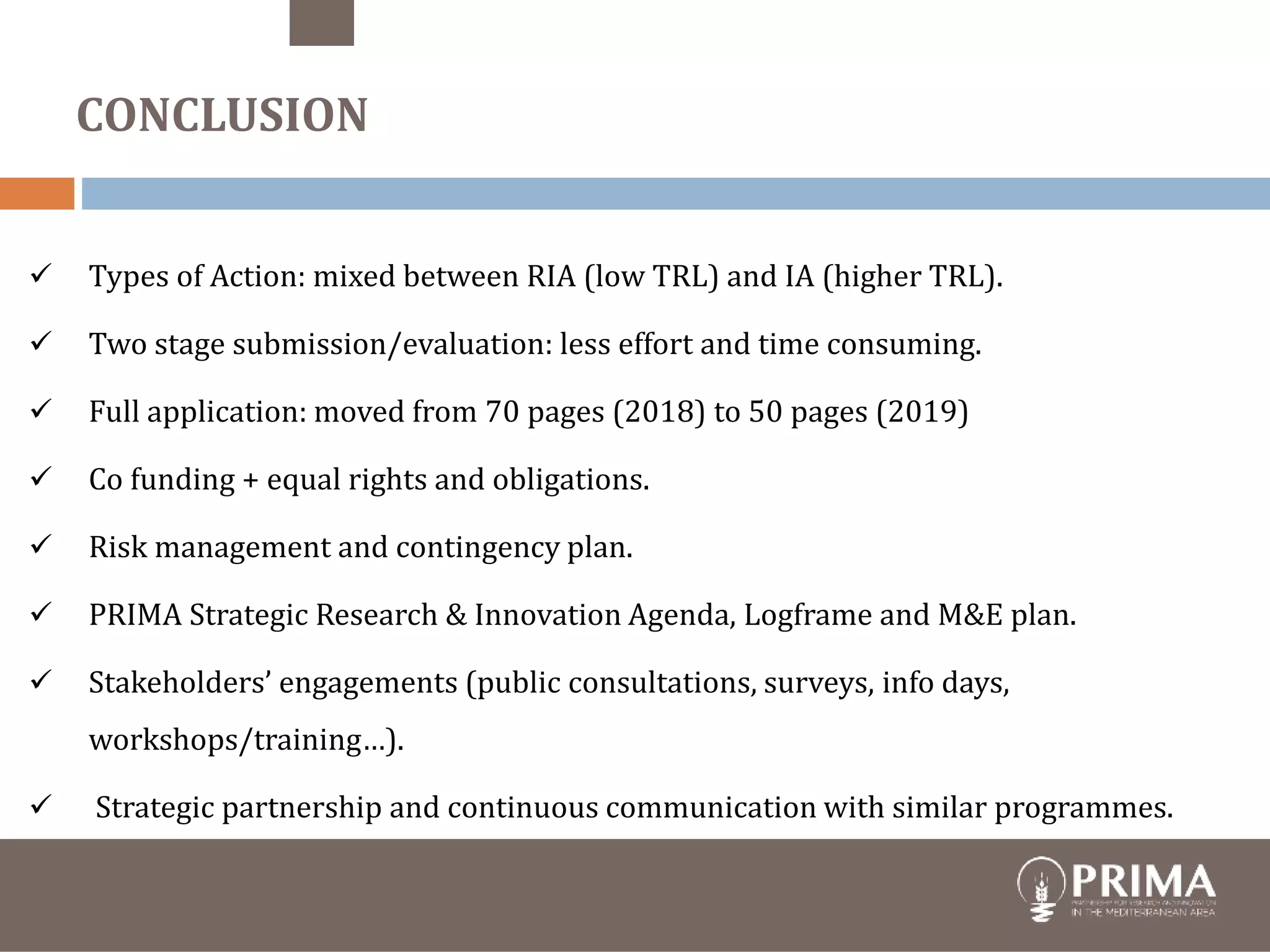  Types of Action: mixed between RIA (low TRL) and IA (higher TRL).
 Two stage submission/evaluation: less effort and time consuming.
 Full application: moved from 70 pages (2018) to 50 pages (2019)
 Co funding + equal rights and obligations.
 Risk management and contingency plan.
 PRIMA Strategic Research & Innovation Agenda, Logframe and M&E plan.
 Stakeholders’ engagements (public consultations, surveys, info days,
workshops/training…).
 Strategic partnership and continuous communication with similar programmes.
CONCLUSION
 