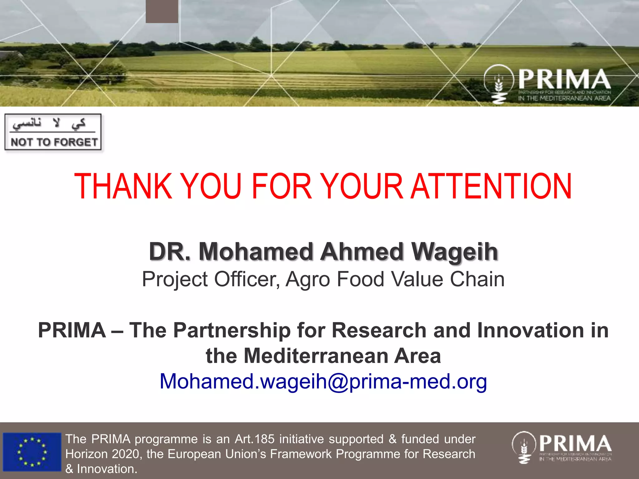 The PRIMA programme is an Art.185 initiative supported & funded under
Horizon 2020, the European Union’s Framework Programme for Research
& Innovation.
THANK YOU FOR YOUR ATTENTION
DR. Mohamed Ahmed Wageih
Project Officer, Agro Food Value Chain
PRIMA – The Partnership for Research and Innovation in
the Mediterranean Area
Mohamed.wageih@prima-med.org
 
