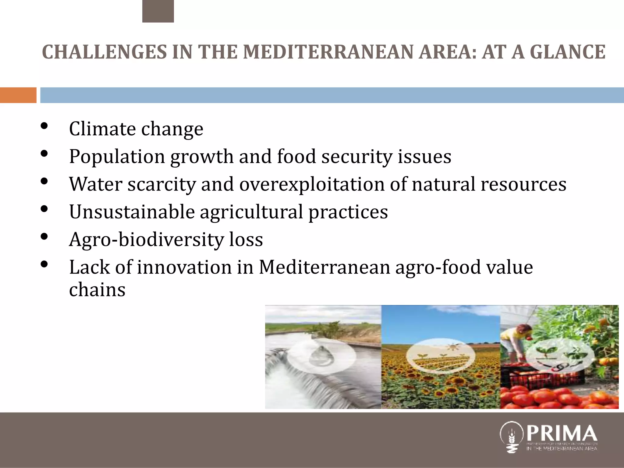 trategic Research and Innovation
Agenda
raft - August 10th 2017
CHALLENGES IN THE MEDITERRANEAN AREA: AT A GLANCE
• Climate change
• Population growth and food security issues
• Water scarcity and overexploitation of natural resources
• Unsustainable agricultural practices
• Agro-biodiversity loss
• Lack of innovation in Mediterranean agro-food value
chains
 