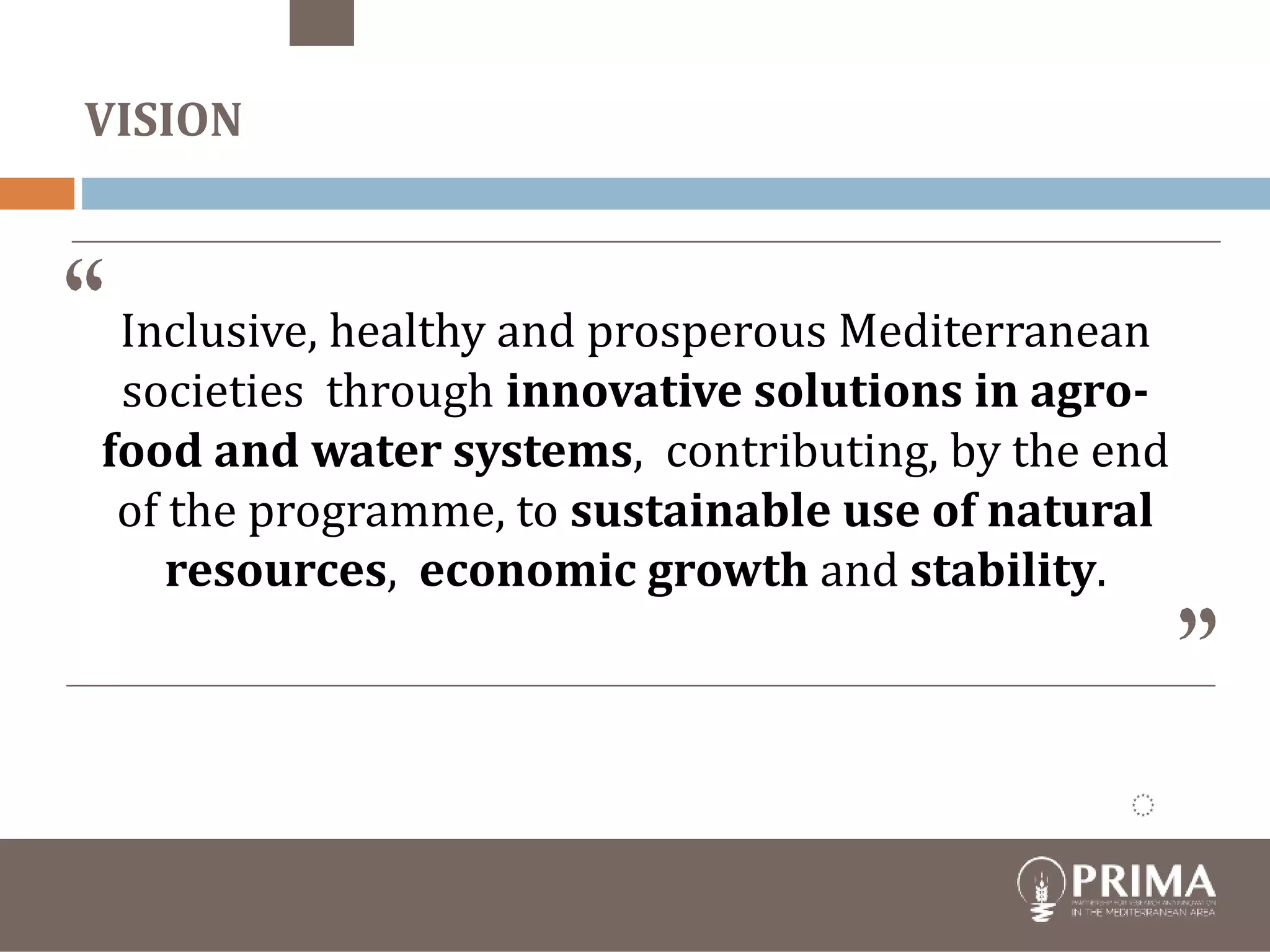 Financial
contribution
€ 274,000 PSs
€ 220.000 EU
19 June 2017
Foundation under Spanish
law
19 PSs
members of
Foundation
Inclusive, healthy and prosperous Mediterranean
societies through innovative solutions in agro-
food and water systems, contributing, by the end
of the programme, to sustainable use of natural
resources, economic growth and stability.
VISION
 