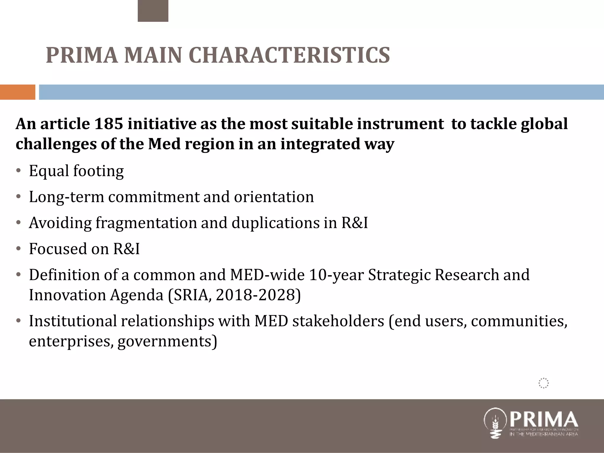 Financial
contribution
€ 274,000 PSs
€ 220.000 EU
19 June 2017
Foundation under Spanish
law
19 PSs
members of
Foundation
An article 185 initiative as the most suitable instrument to tackle global
challenges of the Med region in an integrated way
• Equal footing
• Long-term commitment and orientation
• Avoiding fragmentation and duplications in R&I
• Focused on R&I
• Definition of a common and MED-wide 10-year Strategic Research and
Innovation Agenda (SRIA, 2018-2028)
• Institutional relationships with MED stakeholders (end users, communities,
enterprises, governments)
PRIMA MAIN CHARACTERISTICS
 