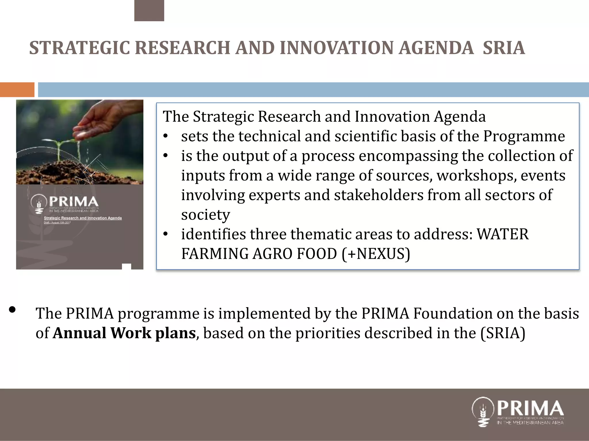 The Strategic Research and Innovation Agenda
• sets the technical and scientific basis of the Programme
• is the output of a process encompassing the collection of
inputs from a wide range of sources, workshops, events
involving experts and stakeholders from all sectors of
society
• identifies three thematic areas to address: WATER
FARMING AGRO FOOD (+NEXUS)
STRATEGIC RESEARCH AND INNOVATION AGENDA SRIA
Strategic Research and Innovation Agenda
Draft - August 10th 2017
• The PRIMA programme is implemented by the PRIMA Foundation on the basis
of Annual Work plans, based on the priorities described in the (SRIA)
 