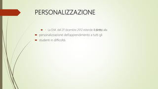PERSONALIZZAZIONE
 La D.M. del 27 dicembre 2012 estende il diritto alla
 personalizzazione dell’apprendimento a tutti gli
 studenti in difficoltà.
 