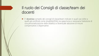 Il ruolo dei Consigli di classe/team dei
docenti
 E’ doveroso compito dei consigli di classe/team indicare in quali casi (oltre a
quelli già certificati come disabilità/DSA) sia opportuna e necessaria l’adozione di
una personalizzazione della didattica e l’eventuale adozione di misure
compensative o dispensative.
 