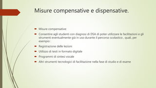 Misure compensative e dispensative.
 Misure compensative:
 Consentire agli studenti con diagnosi di DSA di poter utilizzare le facilitazioni e gli
strumenti eventualmente già in uso durante il percorso scolastico , quali, per
esempio :
 Registrazione delle lezioni
 Utilizzo di testi in formato digitale
 Programmi di sintesi vocale
 Altri strumenti tecnologici di facilitazione nella fase di studio e di esame
 