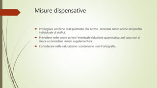 Misure dispensative
 Privilegiare verifiche orali piuttosto che scritte , tenendo conto anche del profilo
individuale di abilità.
 Prevedere nelle prove scritte l’eventuale riduzione quantitativa ,nel caso non si
riesca a concedere tempo supplementare
 Considerare nella valutazione i contenuti e non l’ortografia.
 