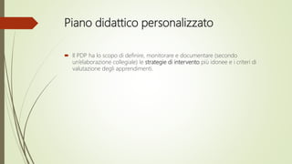Piano didattico personalizzato
 Il PDP ha lo scopo di definire, monitorare e documentare (secondo
un’elaborazione collegiale) le strategie di intervento più idonee e i criteri di
valutazione degli apprendimenti.
 