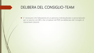 DELIBERA DEL CONSIGLIO-TEAM
 E’ necessario che l’attivazione di un percorso individualizzato e personalizzato
per un alunno con BES, che si traduce nel PDP, sia deliberata dal Consiglio di
classe/team docenti
 