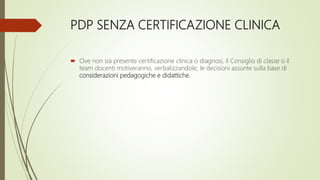 PDP SENZA CERTIFICAZIONE CLINICA
 Ove non sia presente certificazione clinica o diagnosi, il Consiglio di classe o il
team docenti motiveranno, verbalizzandole, le decisioni assunte sulla base di
considerazioni pedagogiche e didattiche.
 