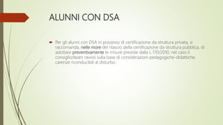 ALUNNI CON DSA
 Per gli alunni con DSA in possesso di certificazione da struttura privata, si
raccomanda, nelle more del rilascio della certificazione da struttura pubblica, di
adottare preventivamente le misure previste dalla L.170/2010, nel caso il
consiglio/team ravvisi sulla base di considerazioni pedagogiche-didattiche,
carenze riconducibili al disturbo.
 