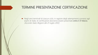 TERMINE PRESENTAZIONE CERTIFICAZIONE
 Negli anni terminali di ciascun ciclo, in ragione degli adempimenti connessi agli
esami di Stato, le certificazioni dovranno essere presentate entro il 31 Marzo.
(Accordo Stato-Regioni del 25 luglio 2012)
 