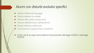 Alunni con disturbi evolutivi specifici
 Disturbi nell’area del linguaggio
 Disturbi nell’area non verbale
 Disturbo dello spettro autistico lieve
 Disturbo dell’attenzione e dell’iperattività
 Disturbi dell’ansia e dell’umore
 Funzionamento cognitivo limite o borderline
 A tutti i casi di cui sopra vanno estese le misure previste nella legge 53/2003 e nella legge
170/2010
 