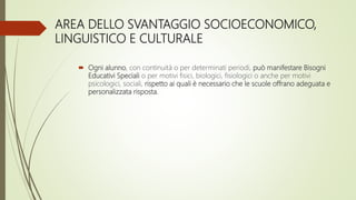 AREA DELLO SVANTAGGIO SOCIOECONOMICO,
LINGUISTICO E CULTURALE
 Ogni alunno, con continuità o per determinati periodi, può manifestare Bisogni
Educativi Speciali o per motivi fisici, biologici, fisiologici o anche per motivi
psicologici, sociali, rispetto ai quali è necessario che le scuole offrano adeguata e
personalizzata risposta.
 
