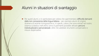 Alunni in situazioni di svantaggio
 Per questi alunni, e in particolare per coloro che sperimentano difficoltà derivanti
dalla non conoscenza della lingua italiana - per esempio alunni di origine
straniera di recente immigrazione e, in specie, coloro che sono entrati nel nostro
sistema scolastico nell’ultimo anno è parimenti possibile attivare percorsi
individualizzati e personalizzati, oltre che adottare strumenti compensativi e
misure dispensative.
 