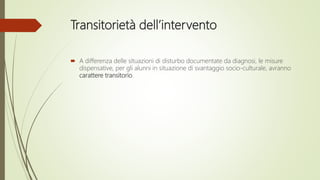 Transitorietà dell’intervento
 A differenza delle situazioni di disturbo documentate da diagnosi, le misure
dispensative, per gli alunni in situazione di svantaggio socio-culturale, avranno
carattere transitorio.
 