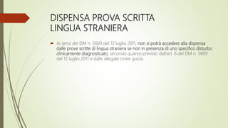 DISPENSA PROVA SCRITTA
LINGUA STRANIERA
 Ai sensi del DM n. 5669 del 12 luglio 2011, non si potrà accedere alla dispensa
dalle prove scritte di lingua straniera se non in presenza di uno specifico disturbo
clinicamente diagnosticato, secondo quanto previsto dall’art. 6 del DM n. 5669
del 12 luglio 2011 e dalle allegate Linee guida.
 