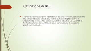 Definizione di BES
 Secondo l’ICF (la Classificazione Internazionale del Funzionamento, della disabilità e
della salute) «il Bisogno Educativo Speciale è qualsiasi difficoltà evolutiva di
funzionamento, permanente o transitoria, in ambito educativo e/o apprenditivo,
dovuta all’interazione dei vari fattori di salute e che necessita di educazione
speciale individualizzata».
 