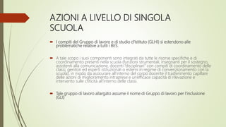 AZIONI A LIVELLO DI SINGOLA
SCUOLA
 I compiti del Gruppo di lavoro e di studio d’Istituto (GLHI) si estendono alle
problematiche relative a tutti i BES.
 A tale scopo i suoi componenti sono integrati da tutte le risorse specifiche e di
coordinamento presenti nella scuola (funzioni strumentali, insegnanti per il sostegno,
assistenti alla comunicazione, docenti “disciplinari” con compiti di coordinamento delle
classi, genitori ed esperti istituzionali o esterni in regime di convenzionamento con la
scuola), in modo da assicurare all’interno del corpo docente il trasferimento capillare
delle azioni di miglioramento intraprese e un’efficace capacità di rilevazione e
intervento sulle criticità all’interno delle classi.
 Tale gruppo di lavoro allargato assume il nome di Gruppo di lavoro per l’inclusione
(GLI)
 