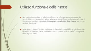 Utilizzo funzionale delle risorse
 Nel mese di settembre, in relazione alle risorse effettivamente assegnate alla
scuola il Gruppo provvederà ad un adattamento del Piano, sulla base del quale il
Dirigente scolastico procederà all’assegnazione definitiva delle risorse, sempre in
termini “funzionali”.
 A tal punto i singoli GLHO completeranno la redazione del PEI per gli alunni con
disabilità di ciascuna classe, tenendo conto di quanto indicato nelle Linee guida
del 4 agosto 2009.
 