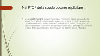 Nel PTOF della scuola occorre esplicitare …
 un concreto impegno programmatico per l’inclusione, basato su una attenta
lettura del grado di inclusività della scuola e su obiettivi di miglioramento, da
perseguire nel senso della trasversalità delle prassi di inclusione negli ambiti
dell’insegnamento curricolare, della gestione delle classi, dell’organizzazione dei
tempi e degli spazi scolastici, delle relazioni tra docenti, alunni e famiglie
 