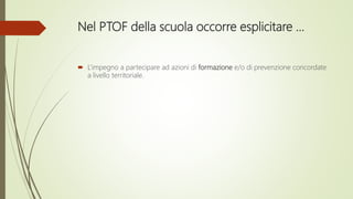 Nel PTOF della scuola occorre esplicitare …
 L’impegno a partecipare ad azioni di formazione e/o di prevenzione concordate
a livello territoriale.
 