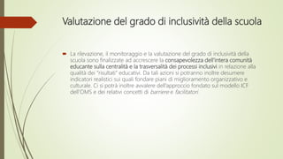 Valutazione del grado di inclusività della scuola
 La rilevazione, il monitoraggio e la valutazione del grado di inclusività della
scuola sono finalizzate ad accrescere la consapevolezza dell’intera comunità
educante sulla centralità e la trasversalità dei processi inclusivi in relazione alla
qualità dei “risultati” educativi. Da tali azioni si potranno inoltre desumere
indicatori realistici sui quali fondare piani di miglioramento organizzativo e
culturale. Ci si potrà inoltre avvalere dell’approccio fondato sul modello ICF
dell’OMS e dei relativi concetti di barriere e facilitatori.
 