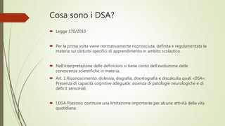 Cosa sono i DSA?
 Legge 170/2010
 Per la prima volta viene normativamente riconosciuta, definita e regolamentata la
materia sui disturbi specifici di apprendimento in ambito scolastico.
 Nell’interpretazione delle definizioni si tiene conto dell’evoluzione delle
conoscenze scientifiche in materia.
 Art. 1 Riconoscimento: dislessia, disgrafia, disortografia e discalculia quali «DSA»:
Presenza di capacità cognitive adeguate; assenza di patologie neurologiche e di
deficit sensoriali.
 I DSA Possono costituire una limitazione importante per alcune attività della vita
quotidiana.
 